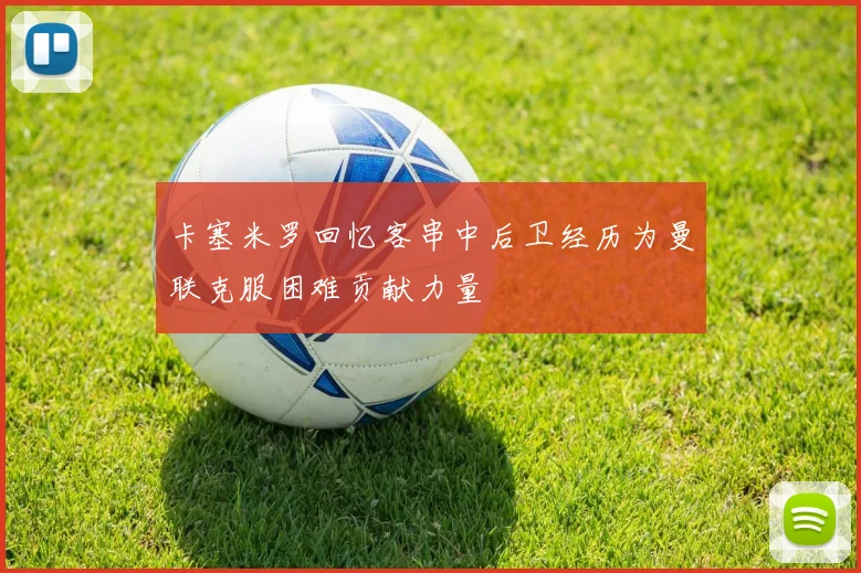 卡塞米罗回忆客串中后卫经历为曼联克服困难贡献力量