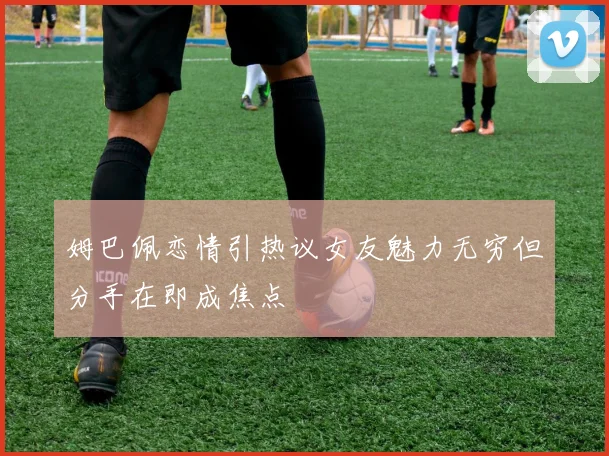 姆巴佩恋情引热议女友魅力无穷但分手在即成焦点