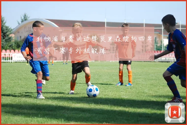 利物浦与青训边锋莫里森续约四年或将下赛季外租锻炼