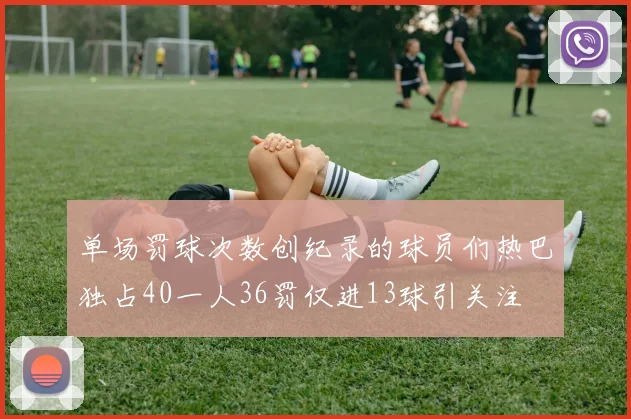 单场罚球次数创纪录的球员们热巴独占40一人36罚仅进13球引关注