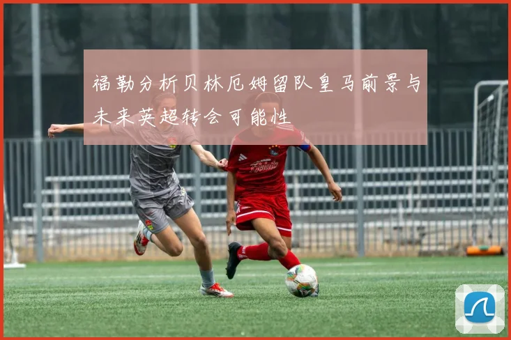 福勒分析贝林厄姆留队皇马前景与未来英超转会可能性