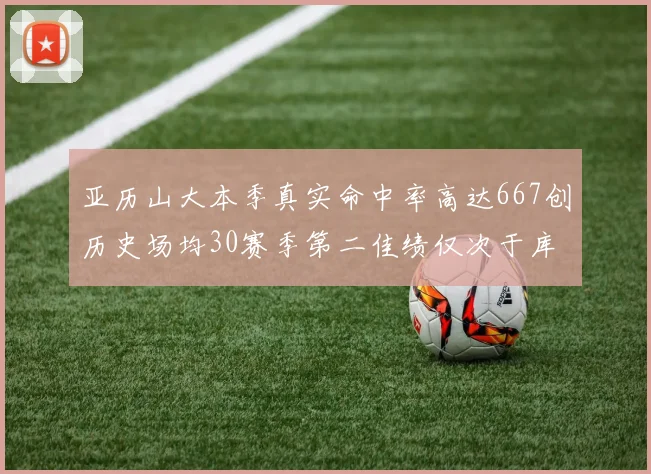 亚历山大本季真实命中率高达667创历史场均30赛季第二佳绩仅次于库里