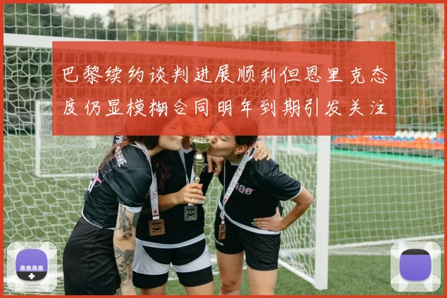 巴黎续约谈判进展顺利但恩里克态度仍显模糊合同明年到期引发关注