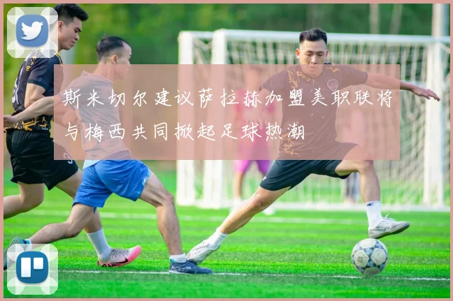 斯米切尔建议萨拉赫加盟美职联将与梅西共同掀起足球热潮