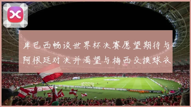 库巴西畅谈世界杯决赛愿望期待与阿根廷对决并渴望与梅西交换球衣